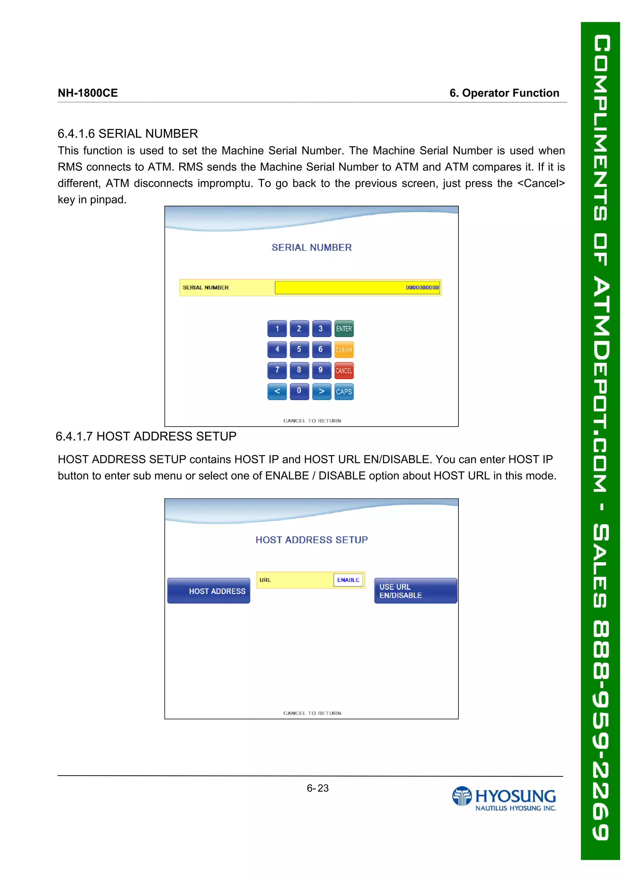 NH-1800CE 6. Operator Function
6.4.1.6 SERIAL NUMBER
This function is used to set the Machine Serial Number. The Machine Serial Number is used when
RMS connects to ATM. RMS sends the Machine Serial Number to ATM and ATM compares it. If it is
different, ATM disconnects impromptu. To go back to the previous screen, just press the <Cancel>
key in pinpad.
6.4.1.7 HOST ADDRESS SETUP
HOST ADDRESS SETUP contains HOST IP and HOST URL EN/DISABLE. You can enter HOST IP
button to enter sub menu or select one of ENALBE / DISABLE option about HOST URL in this mode.
6- 23
 