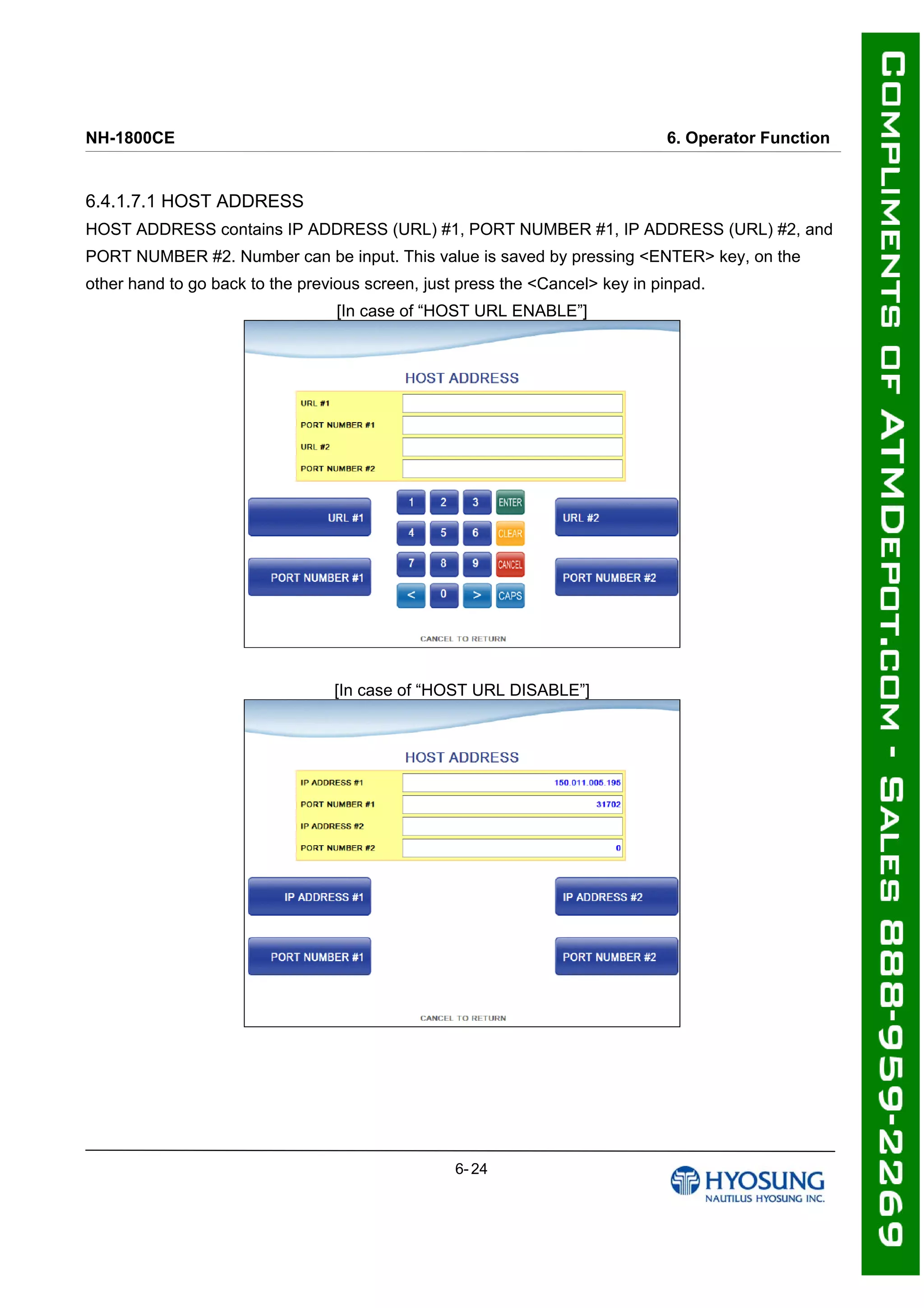 NH-1800CE 6. Operator Function
6.4.1.7.1 HOST ADDRESS
HOST ADDRESS contains IP ADDRESS (URL) #1, PORT NUMBER #1, IP ADDRESS (URL) #2, and
PORT NUMBER #2. Number can be input. This value is saved by pressing <ENTER> key, on the
other hand to go back to the previous screen, just press the <Cancel> key in pinpad.
[In case of “HOST URL ENABLE”]
[In case of “HOST URL DISABLE”]
6- 24
 