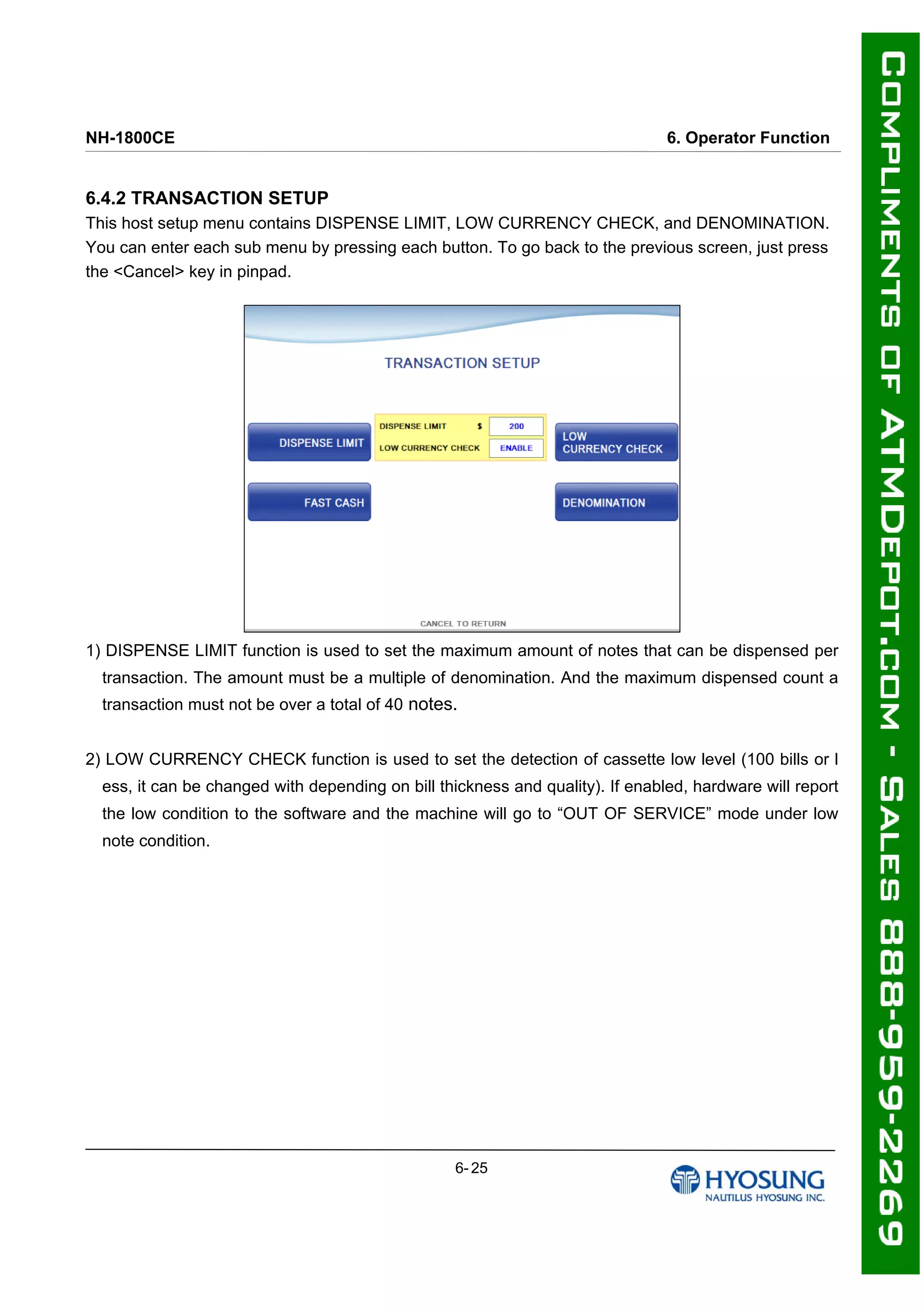 NH-1800CE 6. Operator Function
6.4.2 TRANSACTION SETUP
This host setup menu contains DISPENSE LIMIT, LOW CURRENCY CHECK, and DENOMINATION.
You can enter each sub menu by pressing each button. To go back to the previous screen, just press
the <Cancel> key in pinpad.
1) DISPENSE LIMIT function is used to set the maximum amount of notes that can be dispensed per
transaction. The amount must be a multiple of denomination. And the maximum dispensed count a
transaction must not be over a total of 40 notes.
2) LOW CURRENCY CHECK function is used to set the detection of cassette low level (100 bills or l
ess, it can be changed with depending on bill thickness and quality). If enabled, hardware will report
the low condition to the software and the machine will go to “OUT OF SERVICE” mode under low
note condition.
6- 25
 