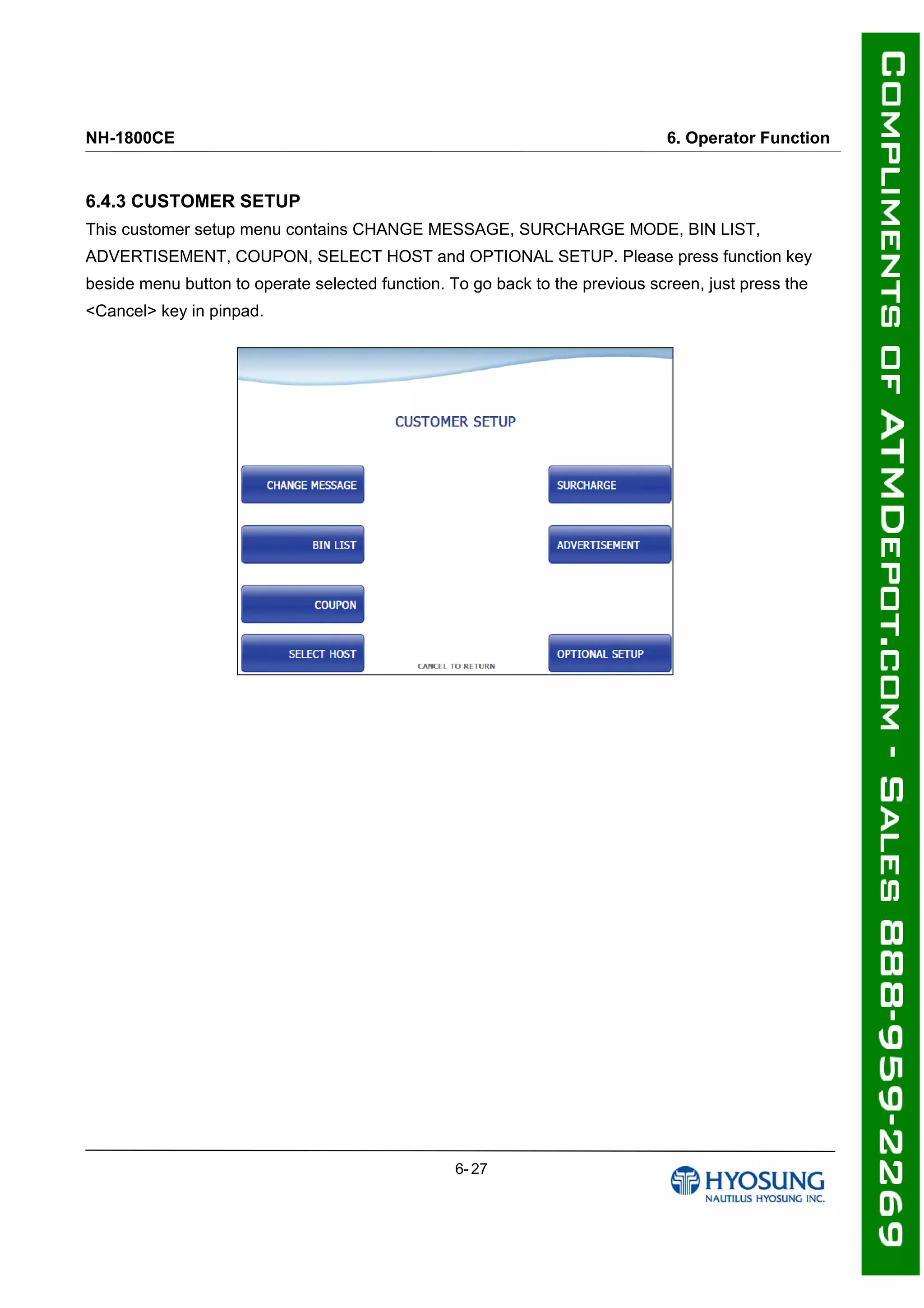 NH-1800CE 6. Operator Function
6.4.3 CUSTOMER SETUP
This customer setup menu contains CHANGE MESSAGE, SURCHARGE MODE, BIN LIST,
ADVERTISEMENT, COUPON, SELECT HOST and OPTIONAL SETUP. Please press function key
beside menu button to operate selected function. To go back to the previous screen, just press the
<Cancel> key in pinpad.
6- 27
 