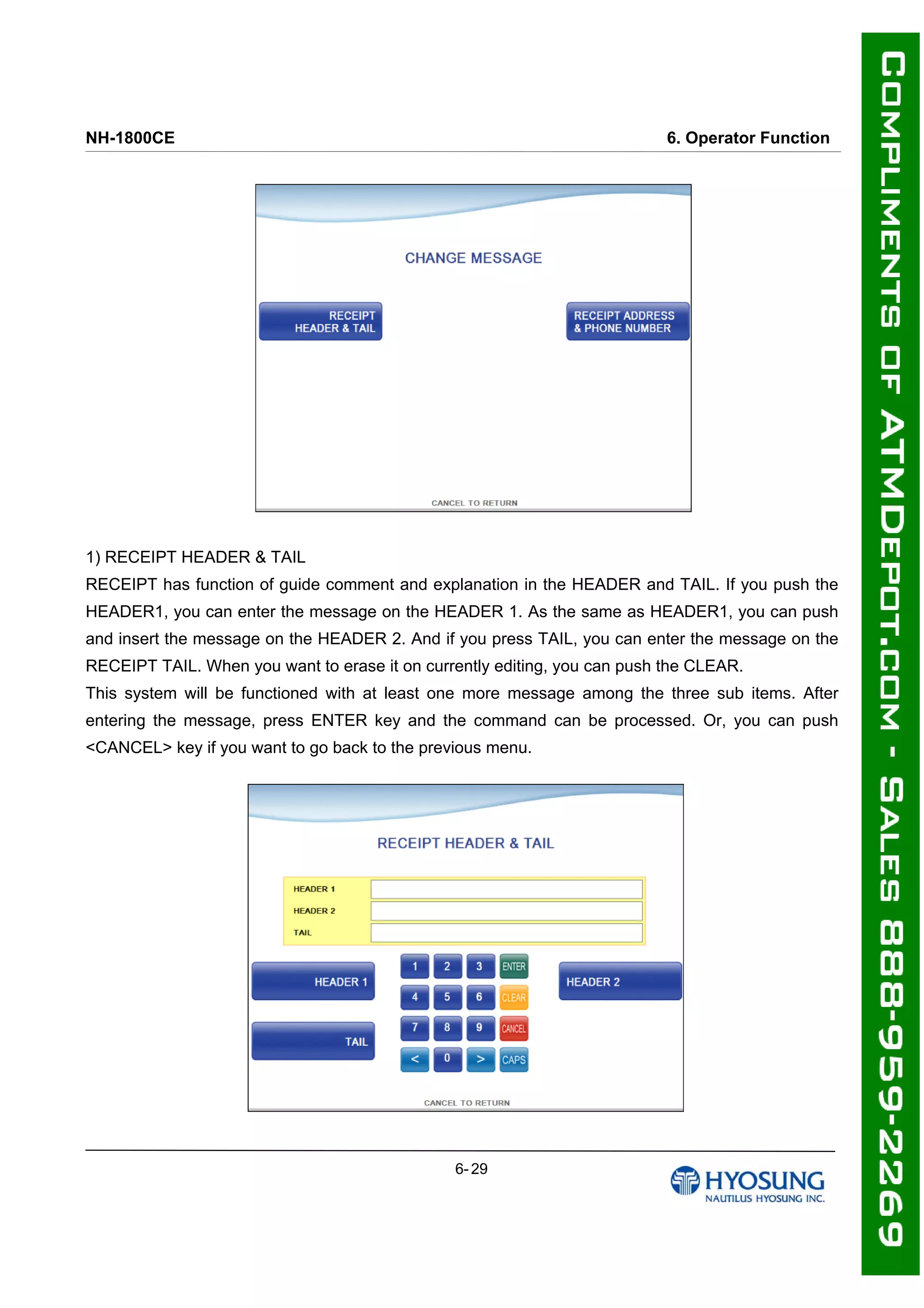 NH-1800CE 6. Operator Function
1) RECEIPT HEADER & TAIL
RECEIPT has function of guide comment and explanation in the HEADER and TAIL. If you push the
HEADER1, you can enter the message on the HEADER 1. As the same as HEADER1, you can push
and insert the message on the HEADER 2. And if you press TAIL, you can enter the message on the
RECEIPT TAIL. When you want to erase it on currently editing, you can push the CLEAR.
This system will be functioned with at least one more message among the three sub items. After
entering the message, press ENTER key and the command can be processed. Or, you can push
<CANCEL> key if you want to go back to the previous menu.
6- 29
 