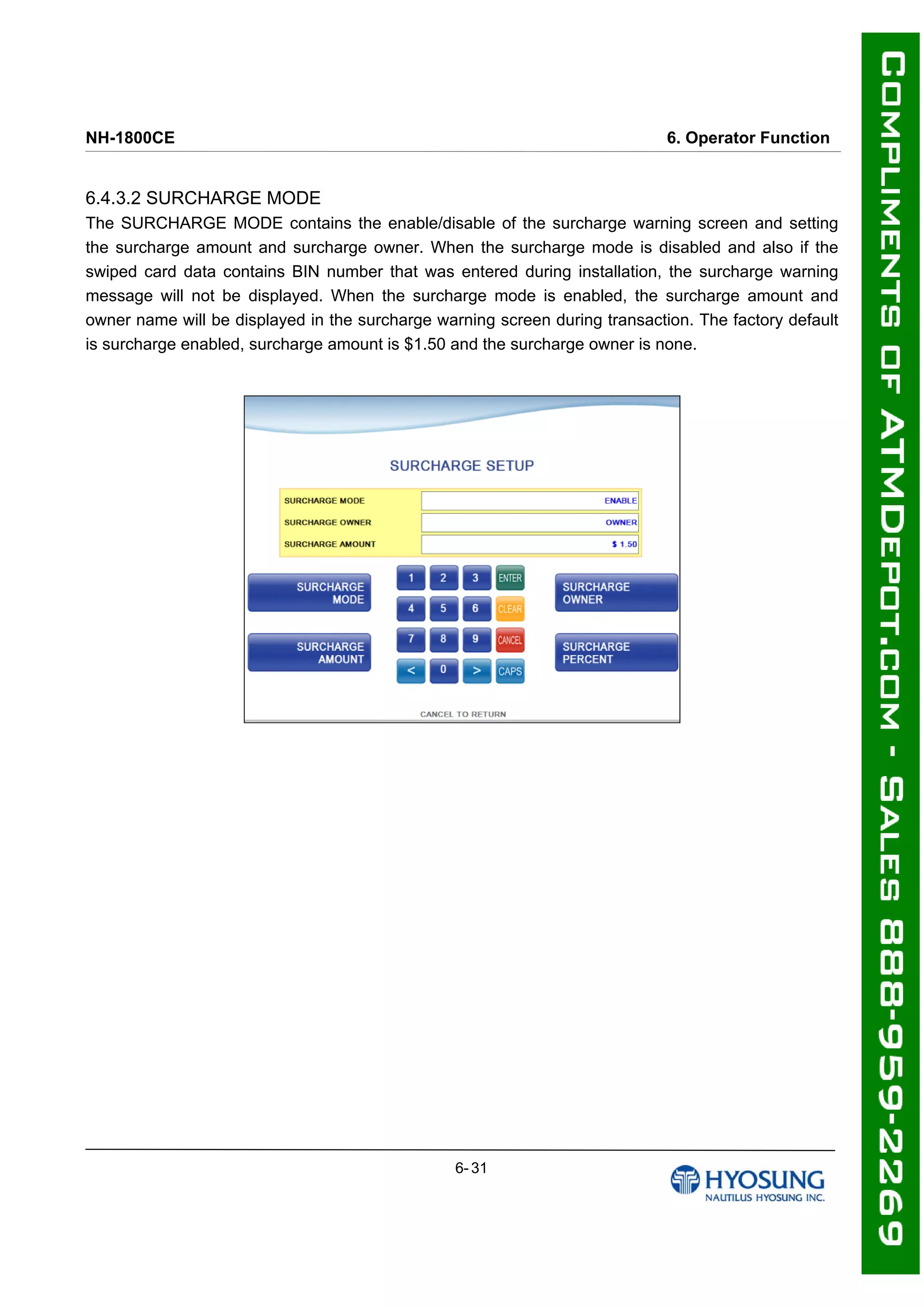NH-1800CE 6. Operator Function
6.4.3.2 SURCHARGE MODE
The SURCHARGE MODE contains the enable/disable of the surcharge warning screen and setting
the surcharge amount and surcharge owner. When the surcharge mode is disabled and also if the
swiped card data contains BIN number that was entered during installation, the surcharge warning
message will not be displayed. When the surcharge mode is enabled, the surcharge amount and
owner name will be displayed in the surcharge warning screen during transaction. The factory default
is surcharge enabled, surcharge amount is $1.50 and the surcharge owner is none.
6- 31
 