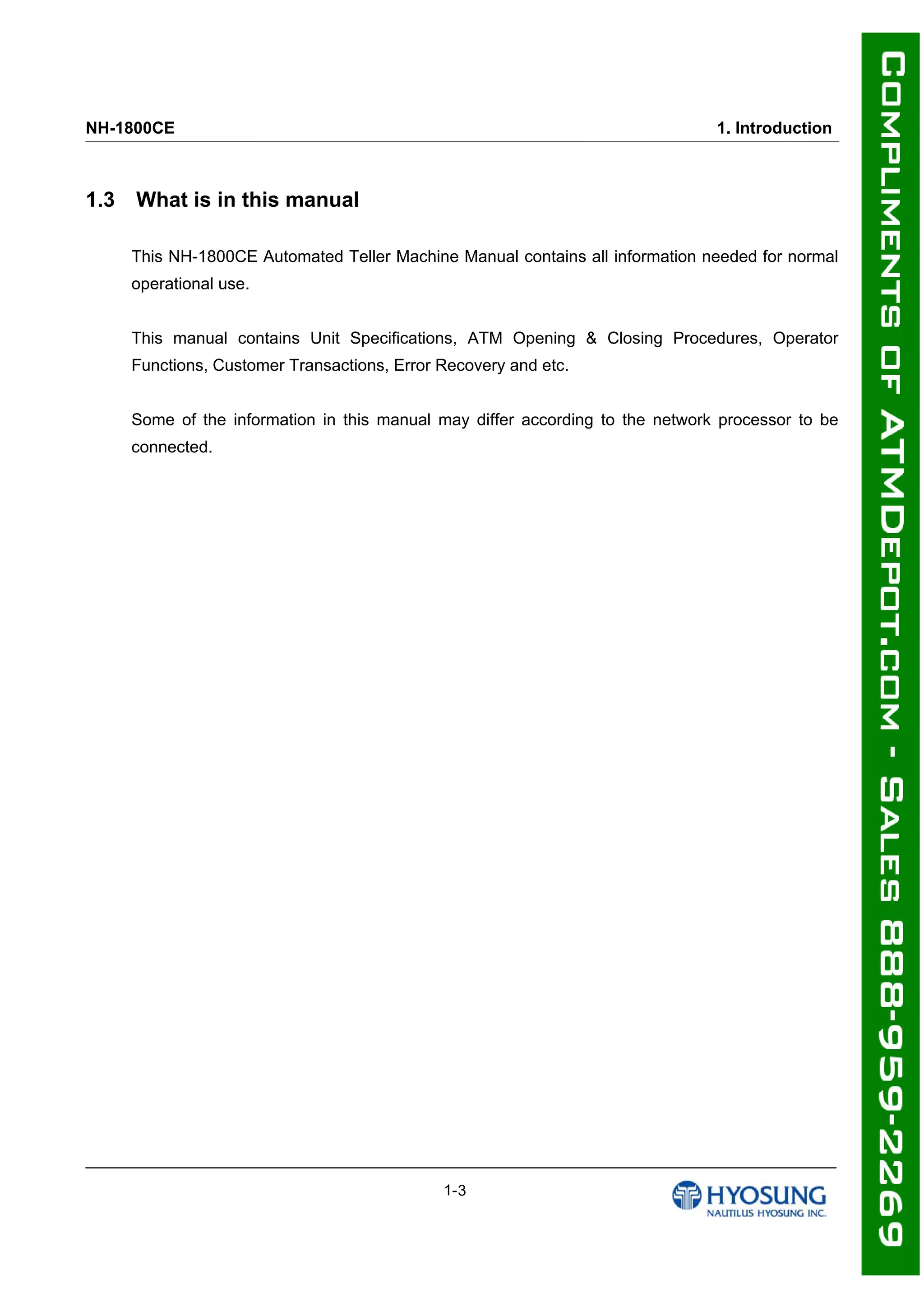 NH-1800CE 1. Introduction
1.3 What is in this manual
This NH-1800CE Automated Teller Machine Manual contains all information needed for normal
operational use.
This manual contains Unit Specifications, ATM Opening & Closing Procedures, Operator
Functions, Customer Transactions, Error Recovery and etc.
Some of the information in this manual may differ according to the network processor to be
connected.
1-3
 