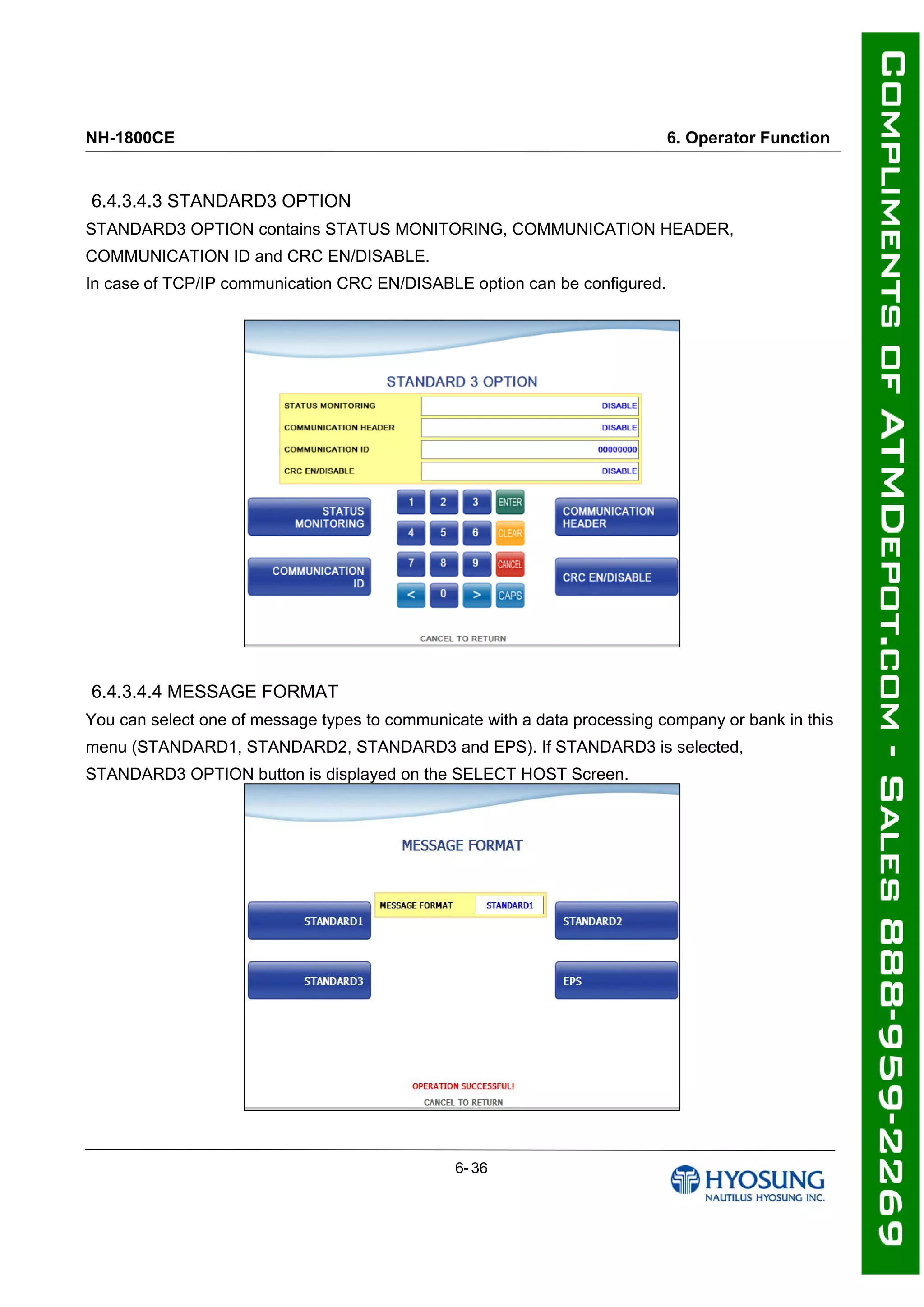 NH-1800CE 6. Operator Function
6.4.3.4.3 STANDARD3 OPTION
STANDARD3 OPTION contains STATUS MONITORING, COMMUNICATION HEADER,
COMMUNICATION ID and CRC EN/DISABLE.
In case of TCP/IP communication CRC EN/DISABLE option can be configured.
6.4.3.4.4 MESSAGE FORMAT
You can select one of message types to communicate with a data processing company or bank in this
menu (STANDARD1, STANDARD2, STANDARD3 and EPS). If STANDARD3 is selected,
STANDARD3 OPTION button is displayed on the SELECT HOST Screen.
6- 36
 