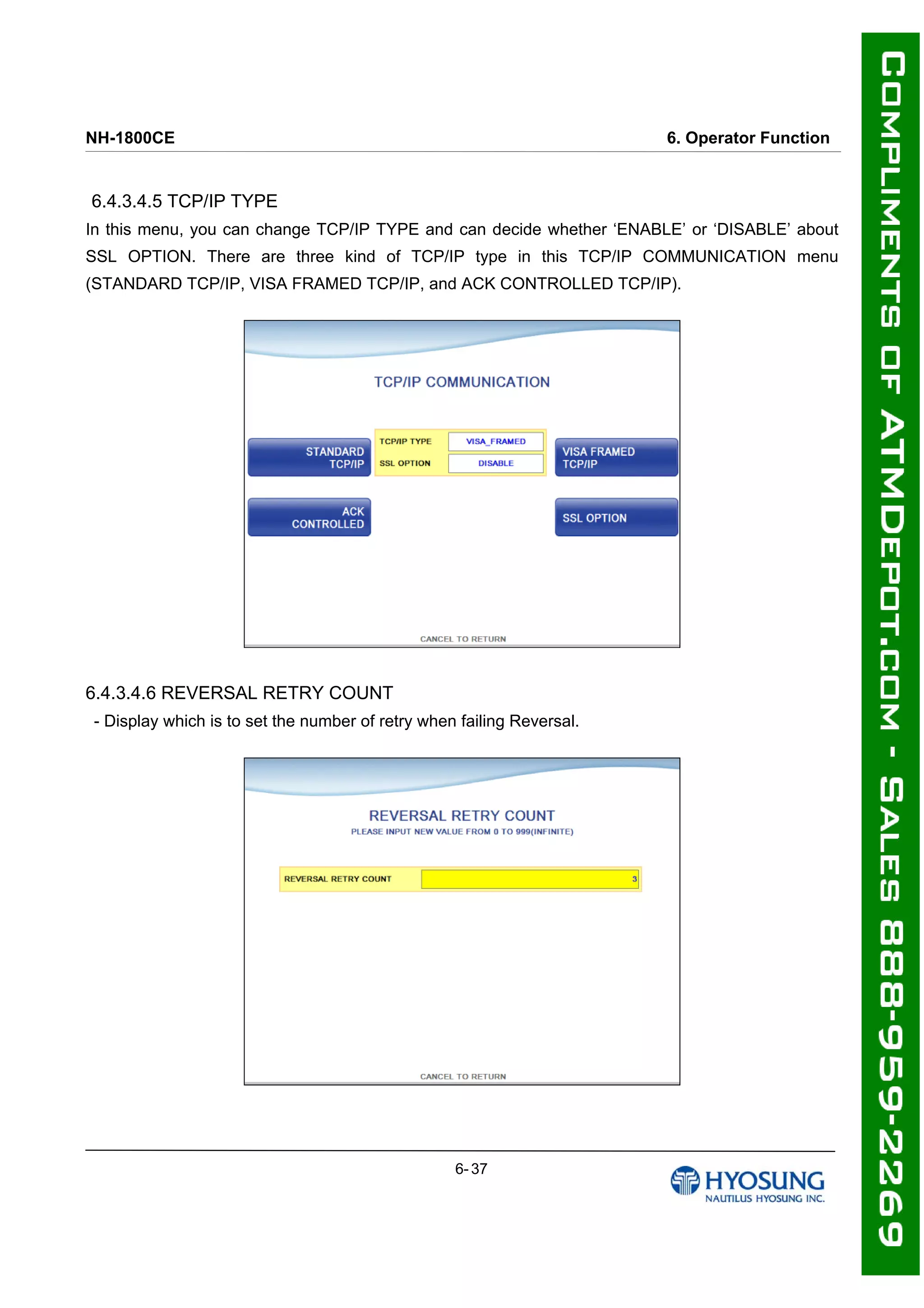 NH-1800CE 6. Operator Function
6.4.3.4.5 TCP/IP TYPE
In this menu, you can change TCP/IP TYPE and can decide whether ‘ENABLE’ or ‘DISABLE’ about
SSL OPTION. There are three kind of TCP/IP type in this TCP/IP COMMUNICATION menu
(STANDARD TCP/IP, VISA FRAMED TCP/IP, and ACK CONTROLLED TCP/IP).
6.4.3.4.6 REVERSAL RETRY COUNT
- Display which is to set the number of retry when failing Reversal.
6- 37
 