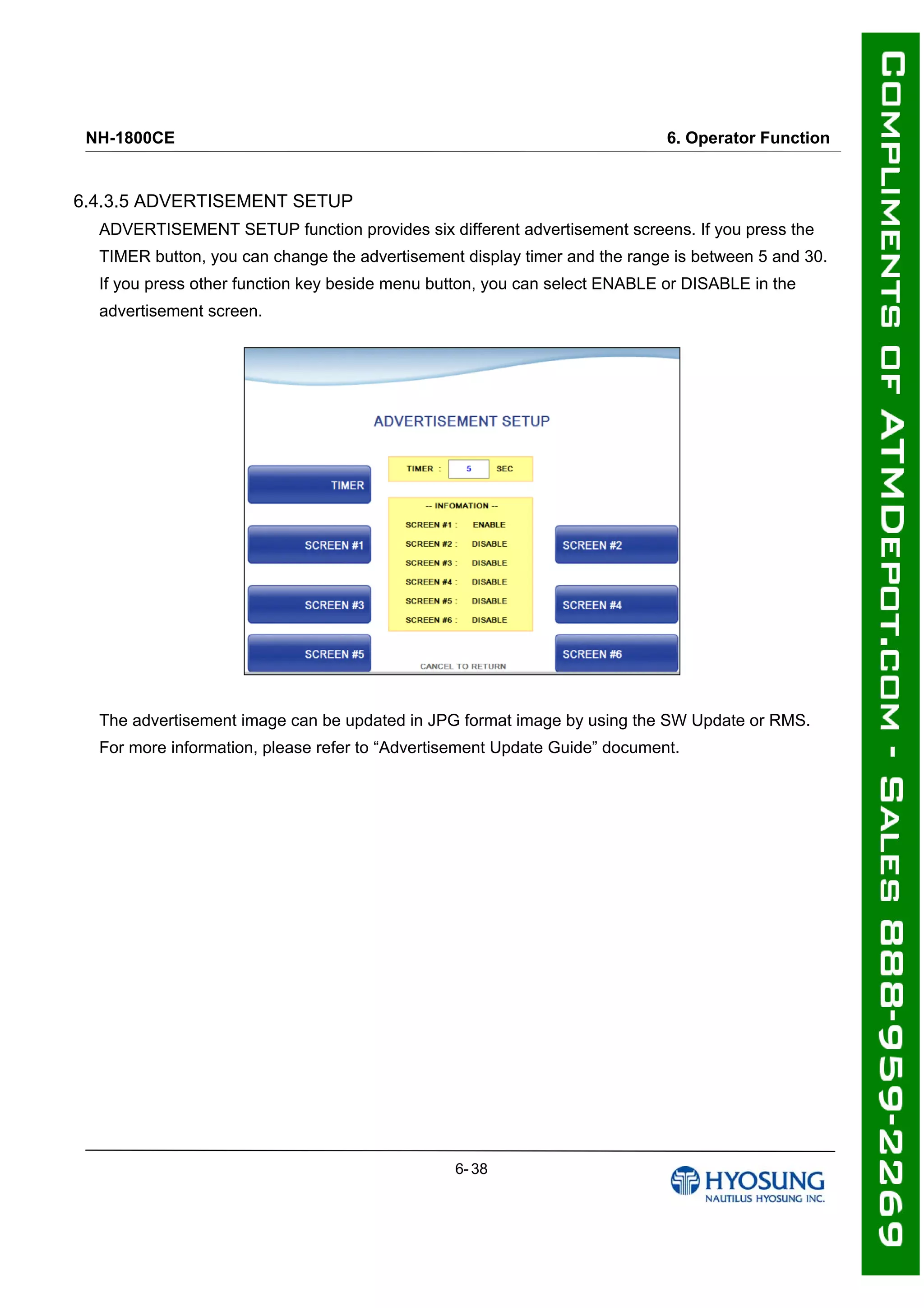 NH-1800CE 6. Operator Function
6.4.3.5 ADVERTISEMENT SETUP
ADVERTISEMENT SETUP function provides six different advertisement screens. If you press the
TIMER button, you can change the advertisement display timer and the range is between 5 and 30.
If you press other function key beside menu button, you can select ENABLE or DISABLE in the
advertisement screen.
The advertisement image can be updated in JPG format image by using the SW Update or RMS.
For more information, please refer to “Advertisement Update Guide” document.
6- 38
 