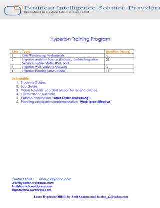 Hyperion Training Program

S.No   Topic                                                        Duration (Hours)
1      Data Warehousing Fundamentals                                4
2      Hyperion Analytics Services (Essbase), Essbase Integration   25
       Services, Essbase Studio, BSO, ASO
3      Hyperion Web Analysis (Analyzer)                             3
4      Hyperion Planning [After Essbase]                            15

Deliverable:
   1. Students Guides.
   2. Lab Guide.
   3. Video Tutorials recorded session for missing classes.
   4. Certification Questions
   5. Essbase application “Sales Order processing”.
   6. Planning Application implementation “Work force Effective”




Contact Point :      aloo_a2@yahoo.com
Learnhyperion.wordpress.com
Amitsharmair.wordpress.com
Bispsolutions.wordpress.com

                  Learn Hyperion/OBIEE by Amit Sharma mail to aloo_a2@yahoo.com
 