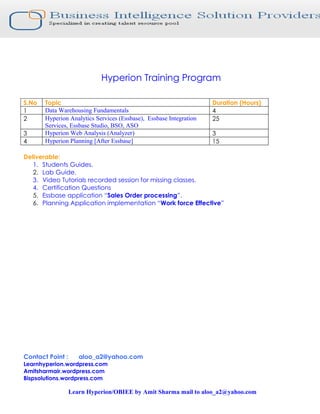 Hyperion Training Program
S.No Topic Duration (Hours)
1 Data Warehousing Fundamentals 4
2 Hyperion Analytics Services (Essbase), Essbase Integration
Services, Essbase Studio, BSO, ASO
25
3 Hyperion Web Analysis (Analyzer) 3
4 Hyperion Planning [After Essbase] 15
Deliverable:
1. Students Guides.
2. Lab Guide.
3. Video Tutorials recorded session for missing classes.
4. Certification Questions
5. Essbase application “Sales Order processing”.
6. Planning Application implementation “Work force Effective”
Contact Point : aloo_a2@yahoo.com
Learnhyperion.wordpress.com
Amitsharmair.wordpress.com
Bispsolutions.wordpress.com
Learn Hyperion/OBIEE by Amit Sharma mail to aloo_a2@yahoo.com
 