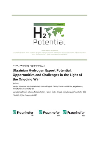 Global Atlas of H2 Potential
Sustainable locations in the world for the green hydrogen economy of tomorrow: technical, economic and social analyses
of the development of a global sustainable hydrogen atlas
HYPAT Working Paper 04/2023
Ukrainian Hydrogen Export Potential:
Opportunities and Challenges in the Light of
the Ongoing War
Authors:
Natalia Sukurova, Martin Wietschel, Joshua Fragoso Garcia, Viktor Paul Müller, Katja Franke,
Anne Kantel (Fraunhofer ISI)
Marieke Graf, Eddy Jalbout, Natalia Pieton, Hazem Abdel-Khalek, Emily Bergup (Fraunhofer IEG)
Friedrich Weise (Fraunhofer ISE)
 