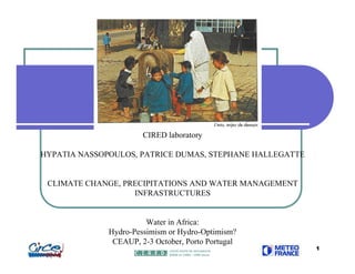 CIRED laboratory

HYPATIA NASSOPOULOS, PATRICE DUMAS, STEPHANE HALLEGATTE


 CLIMATE CHANGE, PRECIPITATIONS AND WATER MANAGEMENT
                   INFRASTRUCTURES


                        Water in Africa:
              Hydro-Pessimism or Hydro-Optimism?
               CEAUP, 2-3 October, Porto Portugal
                                                          1
 