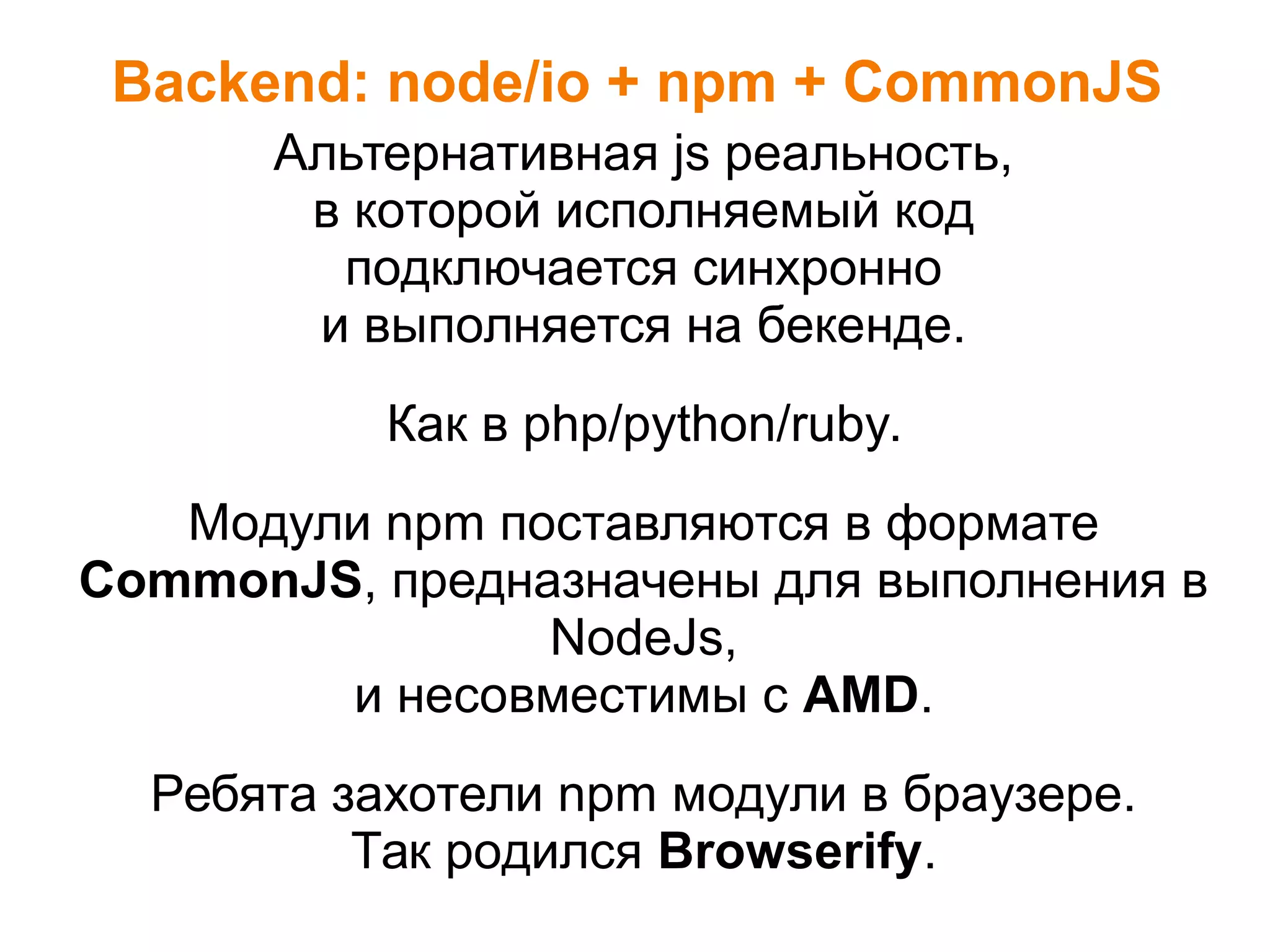 Backend: node/io + npm + CommonJS
Альтернативная js реальность,
в которой исполняемый код
подключается синхронно
и выполняется на бекенде.
Как в php/python/ruby.
Модули npm поставляются в формате
CommonJS, предназначены для выполнения в
NodeJs,
и несовместимы с AMD.
Ребята захотели npm модули в браузере.
Так родился Browserify.
 