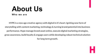 3
About Us
Who we are
HYPE is a new age creative agency with digital in it’s heart. Igniting new form of
storytelling with content marketing, technology & turning brand potential into business
performance. Hype manage brand asset online, execute digital marketing strategies,
grow awareness, build loyalty & engage users while developing robust technical solution
for long term growth.
 