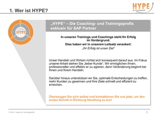 1. Wer ist HYPE?© 2010, Hype die Trainingsprofis3„HYPE“ – Die Coaching- und Trainingsprofisexklusiv für SAP PartnerIn unseren Trainings und Coachings steht Ihr Erfolg im Vordergrund. Dies haben wir in unserem Leitsatz verankert:„Ihr Erfolg ist unser Ziel“Unser Handeln und Wirken richtet sich konsequent darauf aus. Im Fokus unserer Arbeit stehen Sie „lieber Kunde“. Wir ermöglichen Ihnen, professioneller und effektiv er zu agieren, denn Veränderung beginnt bei Ihnen und Ihrem Handeln.  Darüber hinaus unterstützen wir Sie, optimale Entscheidungen zu treffen, mehr Kunden zu gewinnen und Ihre Ziele schnell und effizient zu erreichen.  Überzeugen Sie sich selbst und kontaktieren Sie uns jetzt, um den ersten Schritt in Richtung Handlung zu tun! 