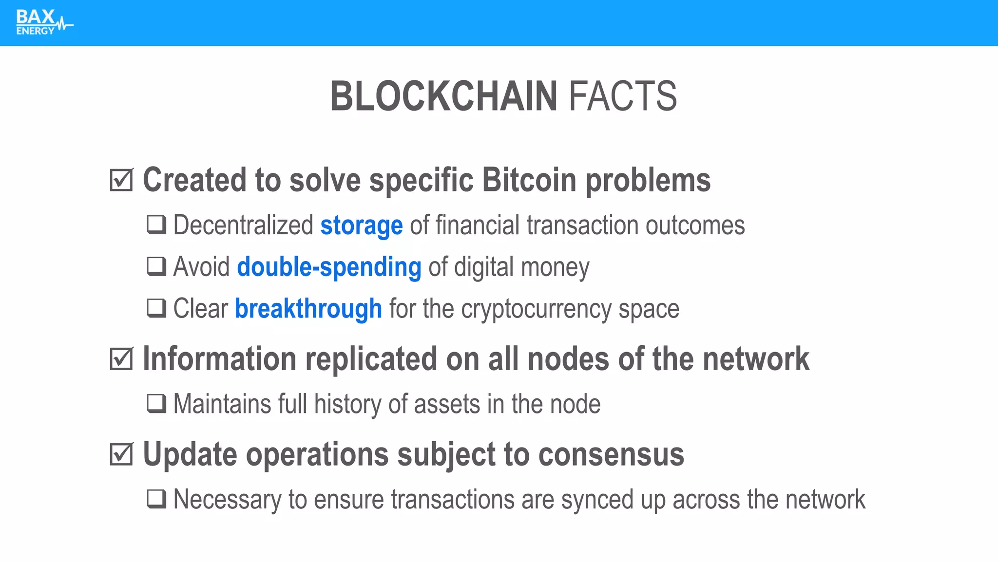 BLOCKCHAIN FACTS
 Created to solve specific Bitcoin problems
❑ Decentralized storage of financial transaction outcomes
❑ Avoid double-spending of digital money
❑ Clear breakthrough for the cryptocurrency space
 Information replicated on all nodes of the network
❑ Maintains full history of assets in the node
 Update operations subject to consensus
❑ Necessary to ensure transactions are synced up across the network
 