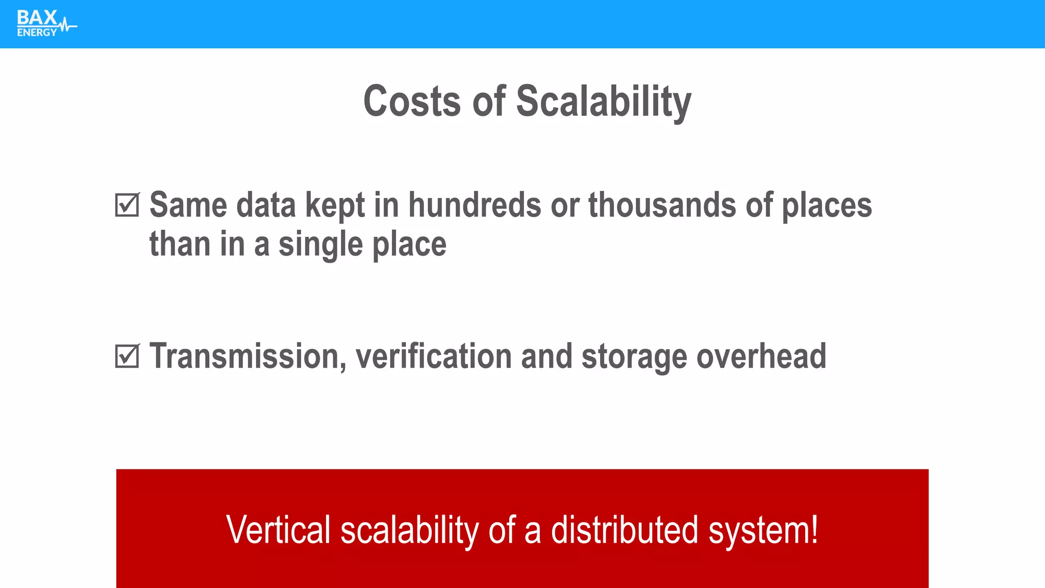 Costs of Scalability
 Same data kept in hundreds or thousands of places
than in a single place
 Transmission, verification and storage overhead
Vertical scalability of a distributed system!
 