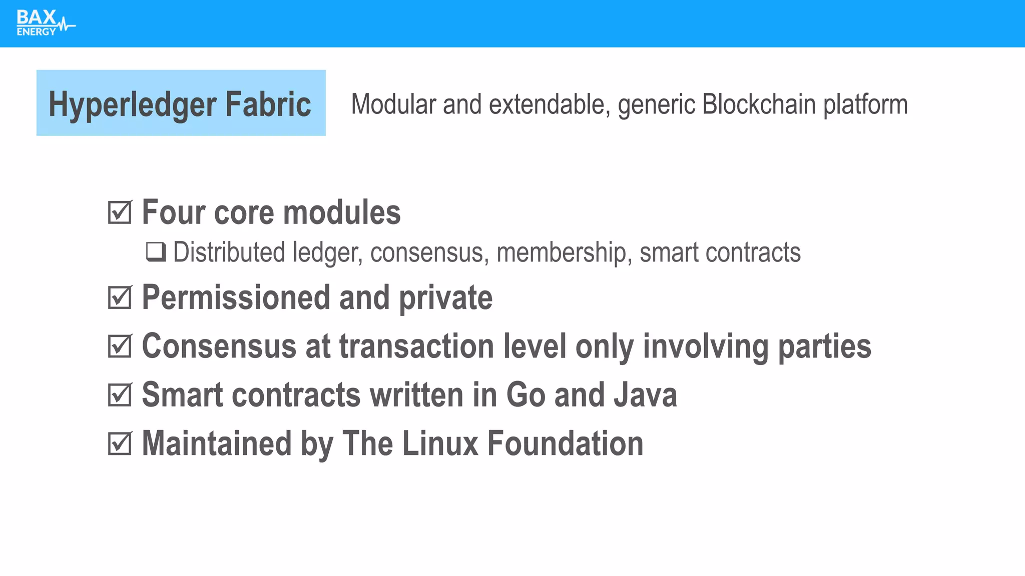  Four core modules
❑ Distributed ledger, consensus, membership, smart contracts
 Permissioned and private
 Consensus at transaction level only involving parties
 Smart contracts written in Go and Java
 Maintained by The Linux Foundation
Hyperledger Fabric Modular and extendable, generic Blockchain platform
 