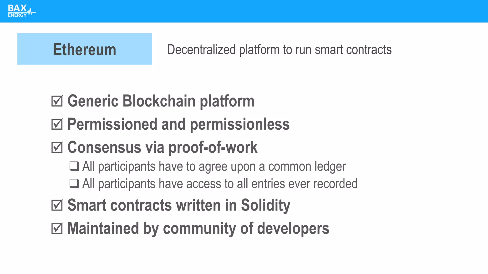  Generic Blockchain platform
 Permissioned and permissionless
 Consensus via proof-of-work
❑ All participants have to agree upon a common ledger
❑ All participants have access to all entries ever recorded
 Smart contracts written in Solidity
 Maintained by community of developers
Ethereum Decentralized platform to run smart contracts
 