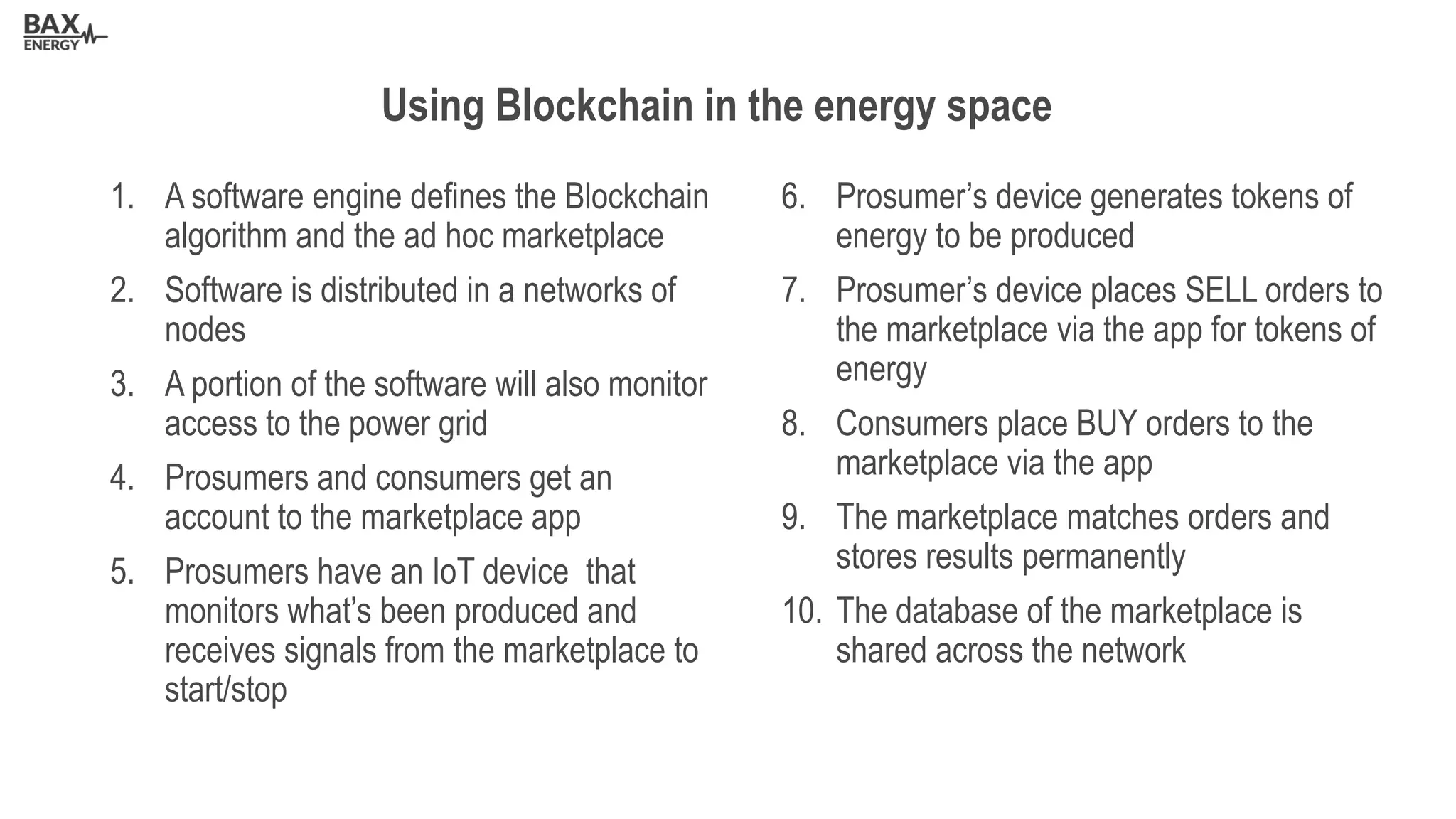 1. A software engine defines the Blockchain
algorithm and the ad hoc marketplace
2. Software is distributed in a networks of
nodes
3. A portion of the software will also monitor
access to the power grid
4. Prosumers and consumers get an
account to the marketplace app
5. Prosumers have an IoT device that
monitors what’s been produced and
receives signals from the marketplace to
start/stop
6. Prosumer’s device generates tokens of
energy to be produced
7. Prosumer’s device places SELL orders to
the marketplace via the app for tokens of
energy
8. Consumers place BUY orders to the
marketplace via the app
9. The marketplace matches orders and
stores results permanently
10. The database of the marketplace is
shared across the network
Using Blockchain in the energy space
 