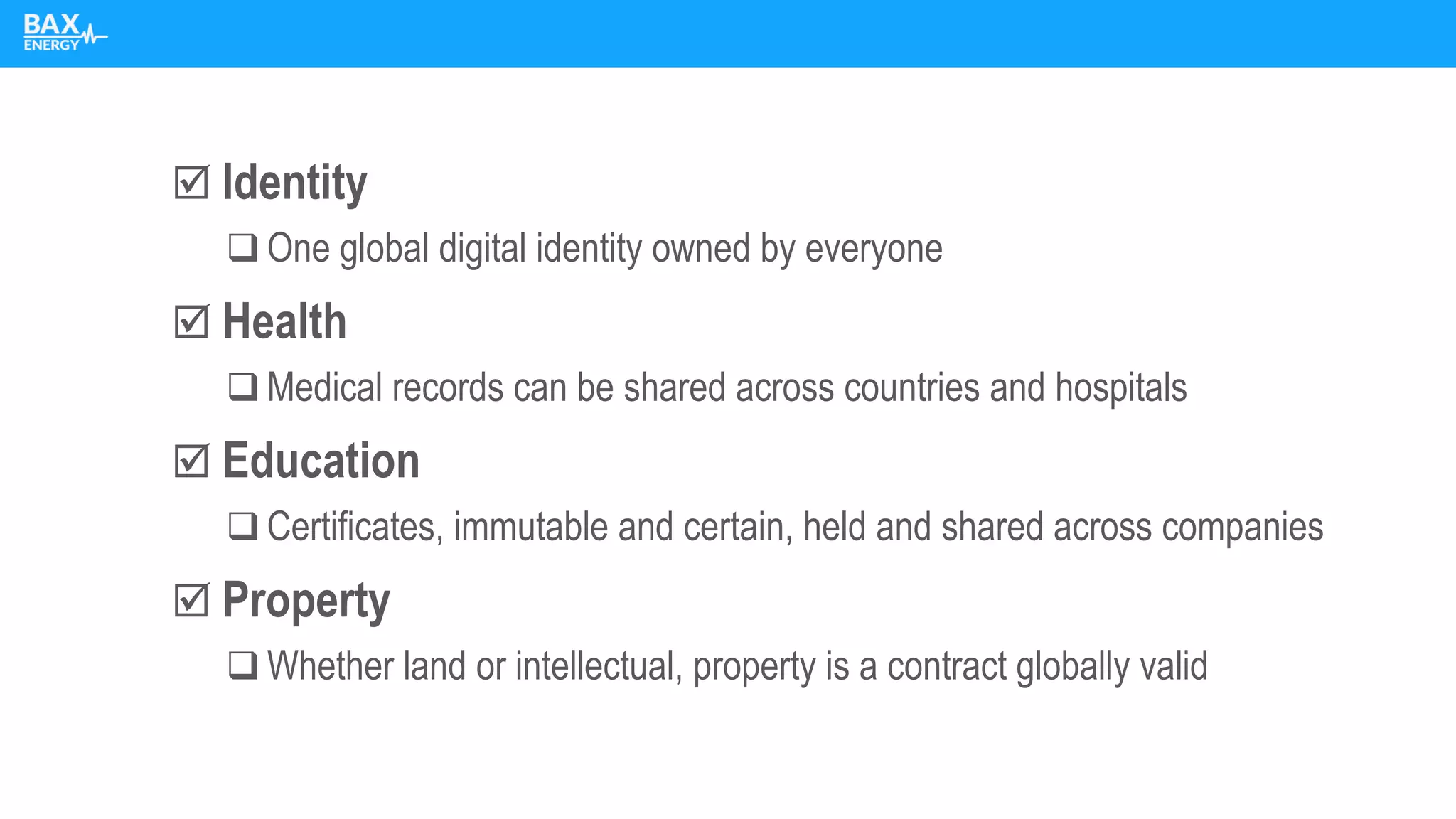  Identity
❑ One global digital identity owned by everyone
 Health
❑ Medical records can be shared across countries and hospitals
 Education
❑ Certificates, immutable and certain, held and shared across companies
 Property
❑ Whether land or intellectual, property is a contract globally valid
 