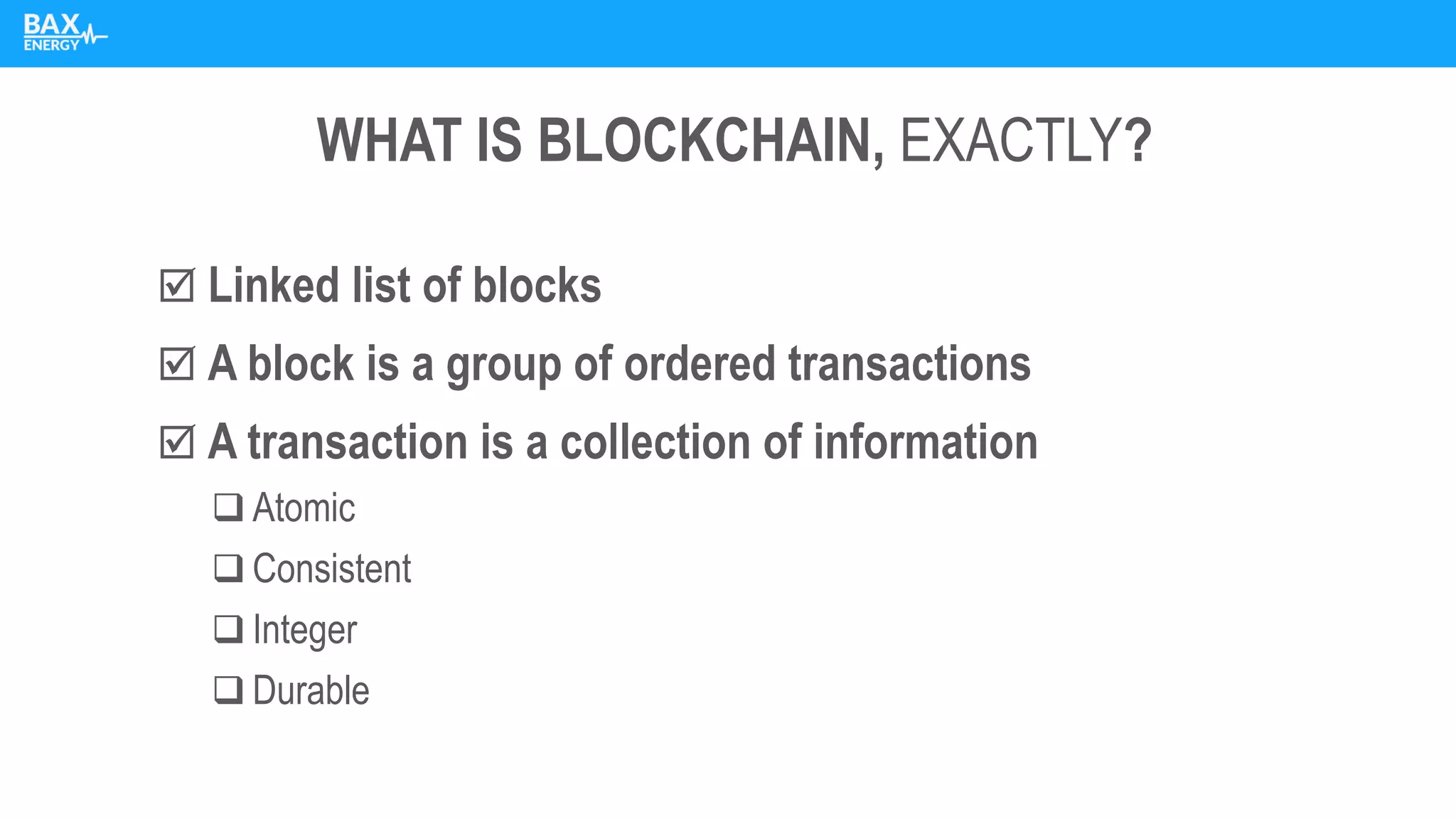 WHAT IS BLOCKCHAIN, EXACTLY?
 Linked list of blocks
 A block is a group of ordered transactions
 A transaction is a collection of information
❑ Atomic
❑ Consistent
❑ Integer
❑ Durable
 