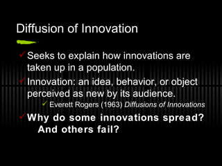 Diffusion of Innovation Seeks to explain how innovations are taken up in a population. Innovation: an idea, behavior, or object perceived as new by its audience. Everett Rogers (1963)  Diffusions of Innovations Why do some innovations spread?  And others fail? 