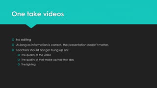 One take videos 
 No editing 
 As long as information is correct, the presentation doesn't matter. 
 Teachers should not get hung up on: 
 The quality of the video 
 The quality of their make-up/hair that day 
 The lighting 
 