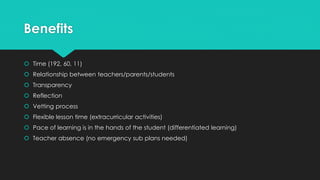 Benefits 
 Time (192, 60, 11) 
 Relationship between teachers/parents/students 
 Transparency 
 Reflection 
 Vetting process 
 Flexible lesson time (extracurricular activities) 
 Pace of learning is in the hands of the student (differentiated learning) 
 Teacher absence (no emergency sub plans needed) 
 