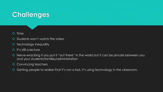 Challenges 
 Time 
 Students won’t watch the video 
 Technology inequality 
 It’s still a lecture 
 Nerve-wracking if you put it “out there” in the world but it can be private between you 
and your students/families/administration 
 Convincing teachers 
 Getting people to realize that it’s not a fad, it’s using technology in the classroom. 
 