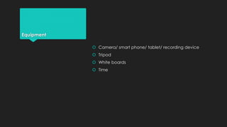 Equipment 
 Camera/ smart phone/ tablet/ recording device 
 Tripod 
 White boards 
 Time 
 