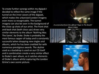 To create further synergy within my digipak I
decided to reflect the same image if the
tunnel on the inner covers of the digipak,
which makes the urbanised London imagery
even more so recognisable. The tunnel
imagery can also be seen in the background of
the close up shots of our artist. The front shot
and back shot (both close ups) draws very
similar elements to the album 'Nothing Was
The Same', by Drake. Drake is probably the
most famous rapper of today and is constantly
successful when dropping new singles and
albums, which he has been credited for with
numerous prestigious awards. The skyline
used as a backdrop is used on our CD itself
and in combination create a very similar effect
to Drake's own album, as it catches elements
of Drake's album whilst capturing the London
Grime's own scenic picture.
A screenshot from the official ‘Hype In The Booth’
Music Video
 