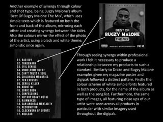 Another example of synergy through colour
and shot type, being Bugzy Malone's album
'Best Of Bugzy Malone The Mix', which uses
simple texts which is featured on both the
front and back of the album, mirroring each
other and creating synergy between the sides.
Also the colours mirror the effect of the photo
of the artist, using a black and white theme,
simplistic once again.
Through seeing synergy within professional
work I felt it necessary to produce a
relationship between my products to such a
standard. Similarly to Drake and Bugzy Malone
examples given my magazine poster and
digipak followed a distinct pattern. Firstly the
colour scheme of white simple fonts featured
in both products, for the name of the album as
well as the song list. Furthermore, the same
type of images, all featuring close ups of our
artist were seen across all products in
particular with similar imagery used
throughout the digipak.
 