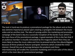 The task in hand was to produce a promotional package for the album and so there
was extreme importance placed upon creating a synergetic link between the music
video and an ancillary text. The idea of synergy within the marketing and promotion
campaign of the band is key to a successful reception of the bands music which is
the main focus of the promotional package. A good example of this is the fact that if
an audience member is visually stimulated by the magazine advert then they are
more likely to view the music video and then to proceed and but the album/digipak
because all three products feature synergistic elements which created the initial
interest. Overall the use of synergy between the products and there
interrelationship will enable the successful marketing and in turn sales of the album
which is the main idea of a promotional package.
 