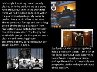 In hindsight I must say I am extremely
pleased with the products we as a group
have produced, I think in the short time
frame we had we done performed well in
the promotional package. My favourite
product is our music video, as we were
able to assess our footage and over a long
period of time create a transition from
raw footage to our edited and eventually
completed music video. The lengthy but
worthwhile post production process was a
pleasant and rewarding process
presenting not only our products but our
groups progress in media.
Key feedback which encouraged our
media production stated; 'I am a fan of
the grime genre, but since discovering
Isaiah Dreads through your media
package I have taken a completely new
perspective on the underground sector
of the industry'.
 