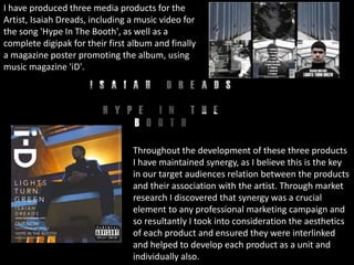 I have produced three media products for the
Artist, Isaiah Dreads, including a music video for
the song 'Hype In The Booth', as well as a
complete digipak for their first album and finally
a magazine poster promoting the album, using
music magazine 'iD'.
Throughout the development of these three products
I have maintained synergy, as I believe this is the key
in our target audiences relation between the products
and their association with the artist. Through market
research I discovered that synergy was a crucial
element to any professional marketing campaign and
so resultantly I took into consideration the aesthetics
of each product and ensured they were interlinked
and helped to develop each product as a unit and
individually also.
 