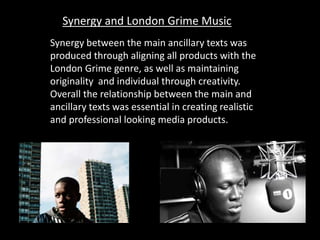 Synergy between the main ancillary texts was
produced through aligning all products with the
London Grime genre, as well as maintaining
originality and individual through creativity.
Overall the relationship between the main and
ancillary texts was essential in creating realistic
and professional looking media products.
Synergy and London Grime Music
 