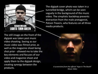 The digipak cover photo was taken in a
tunnelled bridge, which can be seen
vaguely in the background of the music
video. The simplistic backdrop prevents
distraction from the male protagonist,
Patson Travers, who features on all three
media products.
The still image on the front of the
digipak was taken post music
video shooting. Seeing as our
music video was filmed prior, as
well as the magazine shoot being
shot prior - allowed me to take the
key elements and focuses of our
video and magazine shoot and
apply them to the digipak design,
creating synergy between the
products.
A screenshot from the official ‘Hype In The Booth’
Music Video
 