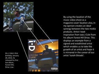 By using the location of the
music video shoot as a
magazine cover location also, in
my opinion creates an ideal
synergy between the two media
products. Artist I took
inspiration from was J Cole from
his album Forest Hill Drive. This
displays an example from a
signed and established artist
which enables us to take the
growth of an artist and hope it
is mirrored in the career of our
artist 'Isaiah Dreads'.
On J. Cole's 31st
birthday, January
28, 2016, he
released his first
live album,
Forest Hills
Drive: Live.
 