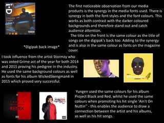 The first noticeable observation from our media
products is the synergy in the media fonts used. There is
synergy in both the font styles and the font colours. This
works as both contrast with the darker coloured
backgrounds and therefore stand out and catch
audience attention.
The title on the front is the same colour as the title of
songs on the digipak's back too. Adding to the synergy
and is also in the same colour as fonts on the magazine
cover.
*Digipak back image*
I took influence from the artist Stormzy who
was voted Grime act of the year for both 2014
and 2015 proving his pedigree in the industry.
He used the same background colours as well
as fonts for his album WickedSkengman4 in
2015 which proved very successful.
Yungen used the same colours for his album
Project Black and Red, whilst he used the same
colours when promoting his hit single 'Ain't On
Nuttin'' - this enables the audience to draw a
connection between the artist and his albums,
as well as his hit songs.
 