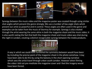 Synergy between the music video and the magazine poster was created through using similar
shot angles which present the genre strongly. We use a number of low angle shots which
present our artist as powerful and in control. These angles are often used in the genre and
examples can be taken from the music of Stormzy for example. Synergy is also created
through the artist wearing the same attire in both the magazine shoot and the music video. It
is also worth noting the fact that both the magazine shoot and music video was shot during
the night in London, creating a distinct recognisable synergy between the media products.
A way in which we could have furthered the symmetry between would have been
by including the precise point of the magazine shoot in the photo somehow. I may
have been able to do this by using the balcony in the short opening narrative
which sees the artist travel through urban south London. However when filming
the video I did not pre-meditate the magazine cover and I feel the imagery would
have been forced.
 