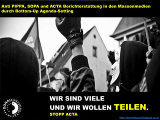 WIR SIND VIELE
UND WIR WOLLEN TEILEN.
STOPP ACTA
http://dominikbund.blogspot.co.at
Anti PIPPA, SOPA und ACTA Berichterstattung in den Massenmedien
durch Bottom-Up Agenda-Setting
 
