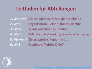 Leitfaden für Abteilungen
1. Warum? Vision, Mission, Strategie der Einheit
2. Wer? Organisation, Person, Rollen, Rechte
3. Was? Teilen von Daten & Inhalten
4. Wie? Pull, Push, Networking, KundInnenbetreuung
5. Für wen? Zielgruppe(n), Region(en), …
6. Wo? Facebook, Twitter & Co?
http://www.amazon.de/Praxishandbuch-Soziale-Medien
 