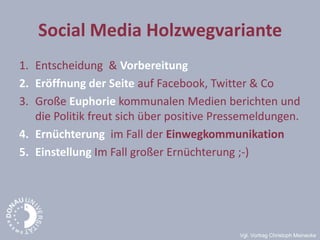 Social Media Holzwegvariante
1. Entscheidung & Vorbereitung
2. Eröffnung der Seite auf Facebook, Twitter & Co
3. Große Euphorie kommunalen Medien berichten und
die Politik freut sich über positive Pressemeldungen.
4. Ernüchterung im Fall der Einwegkommunikation
5. Einstellung Im Fall großer Ernüchterung ;-)
Vgl. Vortrag Christoph Meinecke
 