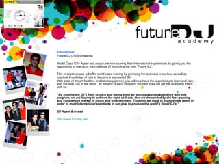 Educational Future DJ (2009 Onwards) World Class DJ's Aqeel and Assad are now sharing their international experiences by giving you the opportunity to rise up to the challenge of becoming the next 'Future DJ'. This in-depth course will offer world-class training by providing the technical know-how as well as practical knowledge of how to become a successful DJ.  With state of the art facilities and latest equipment, you will now have the opportunity to learn and play with the best DJs in the world.  At the end of each program, the best pupil will get the chance to intern with us. “ By training the DJ's from scratch and giving them an encompassing experience with this program, we are hoping to achieve the right skill sets that are demanded by the fast growing and competitive market of music and entertainment. Together we hope to explore new talent in order to meet international standards in our goal to produce the world's finest DJ's.” DJ Aqeel & Assad http://www.futuredj.net/ 