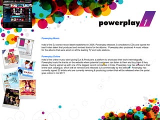 Powerplay Music   India’s first DJ owned record label established in 2005. Powerplay released 2 compilations CDs and signed the best Indian talent that produced and remixed tracks for the albums.  Powerplay also produced 4 music videos for the albums that were aired on all the leading TV and radio stations.  Powerplay Online India’s first online music store giving DJs & Producers a platform to showcase their work  internationally. Powerplay hosts the tracks on the website where potential customers can listen to them and buy them if they please. Having signed up with one of the biggest record companies in India, Powerplay now has access to their entire back catalogue, which will be remixed and released out commercially by the website . Powerplay has currently signed 20 artists who are currently remixing & producing content that will be released when the portal goes online in mid 2011 
