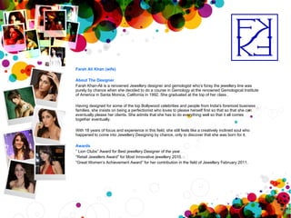 Farah Ali Khan (wife) About The Designer Farah Khan-Ali is a renowned Jewellery designer and gemologist who’s foray the jewellery line was purely by chance when she decided to do a course in Gemology at the renowned Gemological Institute of America in Santa Monica, California in 1992. She graduated at the top of her class . Having designed for some of the top Bollywood celebrities and people from India's foremost business families, she insists on being a perfectionist who loves to please herself first so that so that she can eventually please her clients. She admits that she has to do everything well so that it all comes together eventually. With 18 years of focus and experience in this field, she still feels like a creatively inclined soul who happened to come into Jewellery Designing by chance, only to discover that she was born for it.  Awards ”  Lion Clubs” Award for Best jewellery Designer of the year “ Retail Jewellers Award” for Most Innovative jewellery 2010.  “ Great Women’s Achievement Award” for her contribution in the field of Jewellery February 2011. 