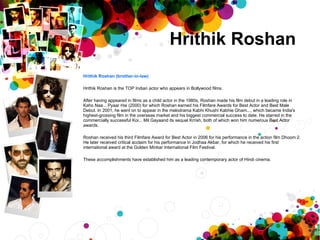 Hrithik Roshan  Hrithik Roshan (brother-in-law) Hrithik Roshan is the TOP Indian actor who appears in Bollywood films.  After having appeared in films as a child actor in the 1980s, Roshan made his film debut in a leading role in Kaho Naa... Pyaar Hai (2000) for which Roshan earned his Filmfare Awards for Best Actor and Best Male Debut. In 2001, he went on to appear in the melodrama Kabhi Khushi Kabhie Gham..., which became India's highest-grossing film in the overseas market and his biggest commercial success to date. He starred in the commercially successful Koi... Mil Gayaand its sequel Krrish, both of which won him numerous Best Actor awards. Roshan received his third Filmfare Award for Best Actor in 2006 for his performance in the action film Dhoom 2. He later received critical acclaim for his performance in Jodhaa Akbar, for which he received his first international award at the Golden Minbar International Film Festival. These accomplishments have established him as a leading contemporary actor of Hindi cinema. 