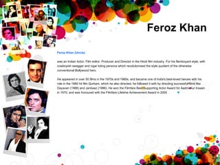 Feroz Khan Feroz Khan   (Uncle) was an Indian Actor, Film editor, Producer and Director in the Hindi film industry. For his flamboyant style, with cowboyish swagger and cigar toting persona which revolutionised the style quotient of the otherwise  conventional Bollywood hero. He appeared in over 50 films in the 1970s and 1980s, and became one of India's best-loved heroes with his  role in the 1980 hit film Qurbani, which he also directed, he followed it with by directing successful films like  Dayavan (1988) and Janbaaz (1986). He won the Filmfare Best Supporting Actor Award for Aadmi Aur Insaan  in 1970, and was honoured with the Filmfare Lifetime Achievement Award in 2000 