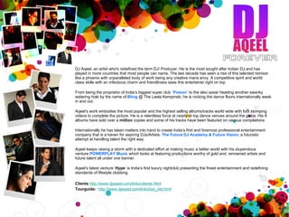 DJ Aqeel, an artist who's redefined the term DJ/ Producer. He is the most sought after Indian DJ and has played in more countries that most people can name. The last decade has seen a rise of this talented remixer like a phoenix with unparalleled body of work being any creative mans envy. A competitive spirit and world class skills with an infectious charm and friendliness sees this entertainer right on top. From being the proprietor of India’s biggest super club  “ Poison ”  to the also spear heading another swanky watering hole by the name of  Bling   @ The Leela Kempinski, he is rocking the dance floors internationally week in and out. Aqeel’s work embodies the most popular and the highest selling albums/tracks world wide with foot stomping videos to complete the picture. He is a relentless force at nearly at top dance venues around the globe. His 8 albums have sold over a  million  copies and some of his tracks have been featured on various compilations  Internationally he has taken matters into hand to create India’s first and foremost professional entertainment company that is a haven for aspiring DJs/Artists:  The Future DJ Academy & Future Vision ; a futuristic attempt at handling talent the right way.  Aqeel keeps raising a storm with a dedicated effort at making music a better world with his stupendous venture   POWERPLAY Music   which looks at featuring productions worthy of gold and, renowned artists and future talent all under one banner.  Aqeel’s latest venture ‘ Hype ’ is India’s first luxury nightclub presenting the finest entertainment and redefining standards of lifestyle clubbing. Clients   http://www.djaqeel.com/links/clients.html   Tourguide:    http://www.djaqeel.com/links/bio_old.html     