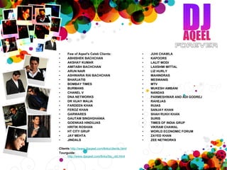 Few of Aqeel's Celeb Clients: ABHISHEK BACHCHAN AKSHAY KUMAR AMITABH BACHCHAN ARUN NAIR  ASHWARIA RAI BACHCHAN BHARJATIS BOMBAY TIMES BURMANS  CHANEL V  DNA NETWORKS  DR VIJAY MALIA  FARDEEN KHAN  FEROZ KHAN GARWARES  GAUTAM SINGHGHANIA  GOENKAS HINDUJAS HRITIK ROSHAN HT CITY GRUP JAY MEHTA JINDALS Clients   http://www.djaqeel.com/links/clients.html   Tourguide:    http://www.djaqeel.com/links/bio_old.html   JUHI CHAWLA KAPOORS LALIT MODI LAXSHMI MITTAL LIZ HURLY MAHINDRAS MESWANIS MTV MUKESH AMBANI NANDAS PARMESHWAR AND ADI GODREJ RAHEJAS RUIAS SANJAY KHAN SHAH RUKH KHAN SURIS TIMES OF INDIA GRUP VIKRAM CHAWAL WORLD ECONOMIC FORUM ZAYED KHAN ZEE NETWORKS 