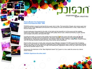 Poison (Mumbai Goa Hyderbadad) India's First Superclub 2005 - 2009   POISON packed a roguish punch as the top super club in India. The brainchild of Aqeel, who enjoys super star status as one of the celebrated DJ/Producers in the industry of music & entertainment in India, made Poison a force to reckon with.   A party destination frequented by the elite, to the bold and the beautiful on to the young and the restless. Poison has hosted nights of clubbing goodness with quality dance music, artists/ DJS worthy of gold, themes and concepts untouched, with ease and style   A worthy list made up of some of the worlds most renowned Djs at this super club with super sets are still talked about in hushed tones of wonderment. The heavy weights of dance music to have performed have included Armin Van Buuren, Dave Seaman, Nick Warren, Paul Van Dyk, Tall Paul, Judge Jules, Gareth Emery, John 00 Fleming, Richard Durand and many more worthy dance headliners.   Poison’s first venue was in at the uber cool posh area of Bandra, boasted of 10,000 square feet of clubbing bliss, in the heart of the city. Shortly the Hyderabad Poison followed which was in instant success that featured 15,000 sqaure feet on the top floor of a high rise building with magnificent views of the city. Later Poison got its feet wet at Candolim beach in Goa   Having won the distinction of the “Best Nightclub Award” for 2 years in a row, seals the venue as a dance haven, forever.   POISON: Experience the other side!! 